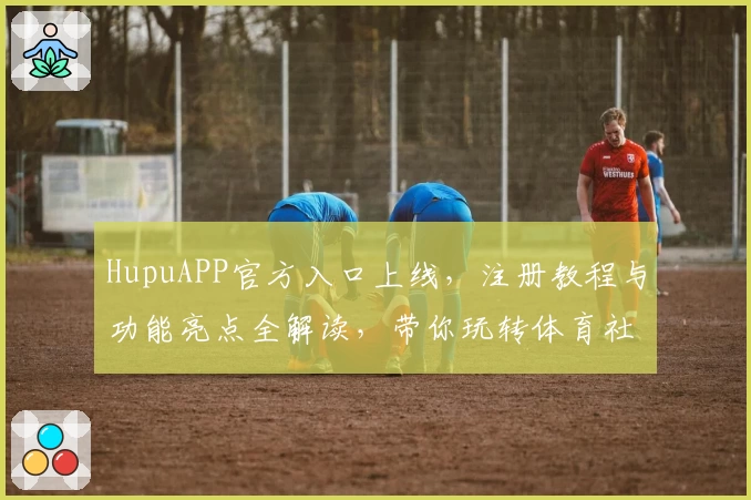 HupuAPP官方入口上线,注册教程与功能亮点全解读,带你玩转体育社区的新体验