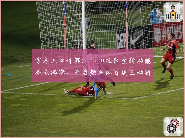 官方入口详解：Hupu社区全新功能亮点揭晓，开启热血体育迷互动新时代