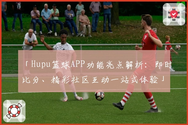 「Hupu篮球APP功能亮点解析：即时比分、精彩社区互动一站式体验」