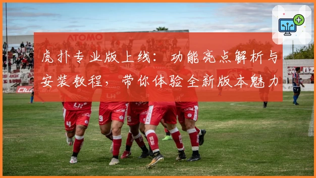 虎扑专业版上线：功能亮点解析与安装教程，带你体验全新版本魅力