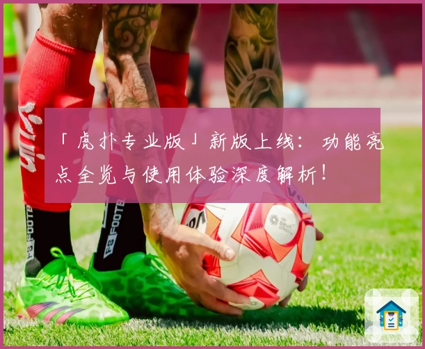 「虎扑专业版」新版上线：功能亮点全览与使用体验深度解析！
