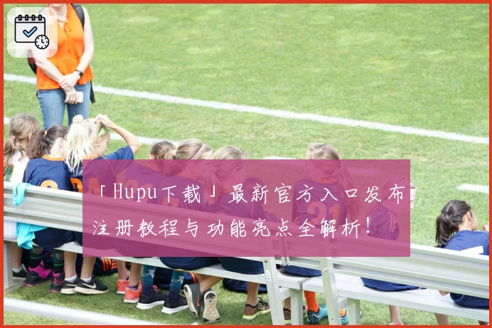 「Hupu下载」最新官方入口发布:注册教程与功能亮点全解析!