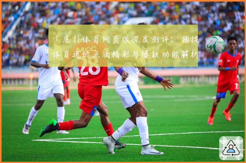 「虎扑体育网页版深度测评：捕捉体育迷的点滴精彩与爆款功能解析」