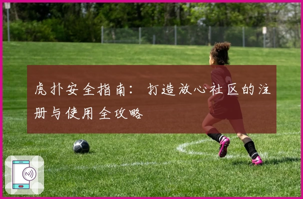 虎扑安全指南:打造放心社区的注册与使用全攻略
