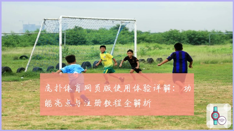 虎扑体育网页版使用体验详解：功能亮点与注册教程全解析