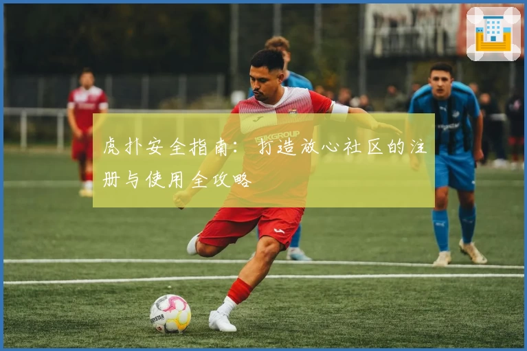 虎扑安全指南:打造放心社区的注册与使用全攻略