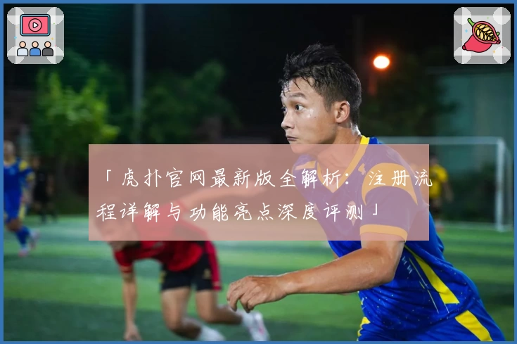 「虎扑官网最新版全解析：注册流程详解与功能亮点深度评测」
