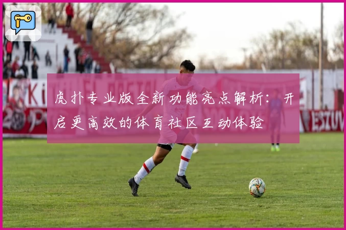 虎扑专业版全新功能亮点解析：开启更高效的体育社区互动体验