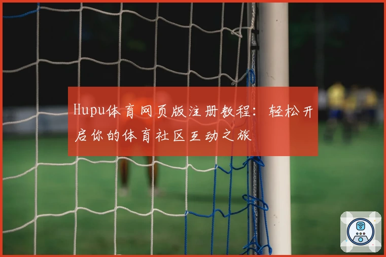 Hupu体育网页版注册教程：轻松开启你的体育社区互动之旅