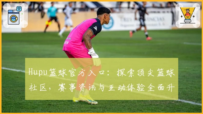 Hupu篮球官方入口：探索顶尖篮球社区，赛事资讯与互动体验全面升级
