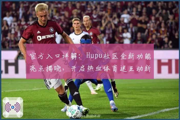官方入口详解：Hupu社区全新功能亮点揭晓，开启热血体育迷互动新时代