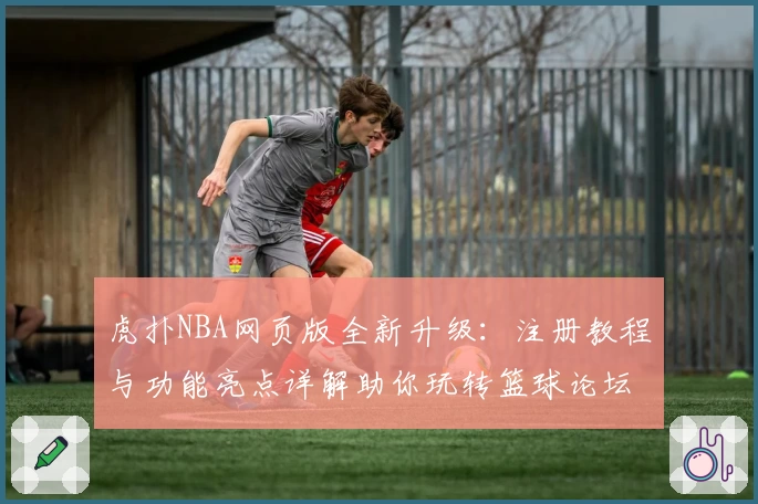 虎扑NBA网页版全新升级：注册教程与功能亮点详解助你玩转篮球论坛