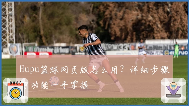 Hupu篮球网页版怎么用？详细步骤与功能一手掌握
