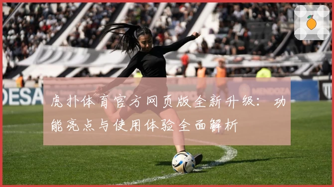 虎扑体育官方网页版全新升级：功能亮点与使用体验全面解析