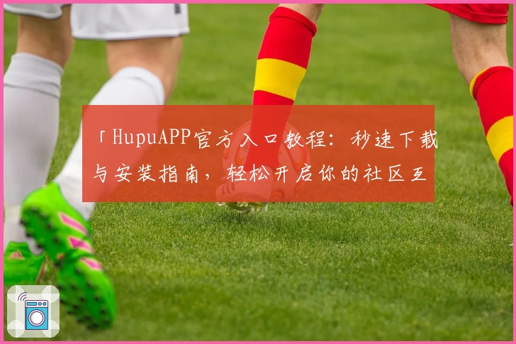 「HupuAPP官方入口教程：秒速下载与安装指南，轻松开启你的社区互动之旅」