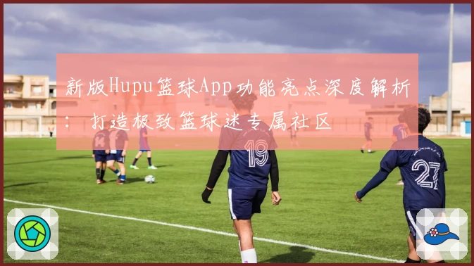 新版Hupu篮球App功能亮点深度解析:打造极致篮球迷专属社区