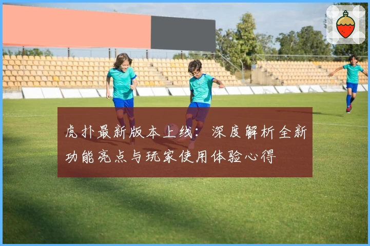 虎扑最新版本上线：深度解析全新功能亮点与玩家使用体验心得