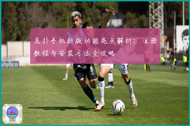 虎扑手机新版功能亮点解析：注册教程与安装方法全攻略