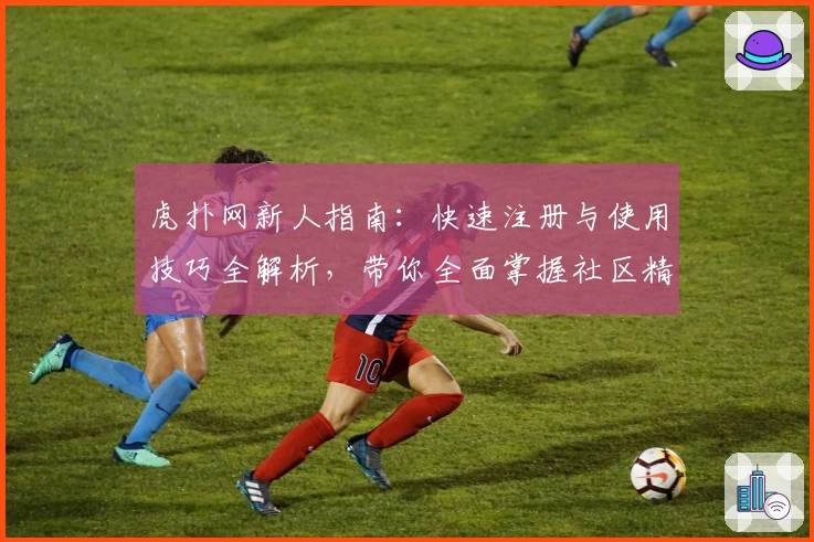 虎扑网新人指南：快速注册与使用技巧全解析，带你全面掌握社区精髓