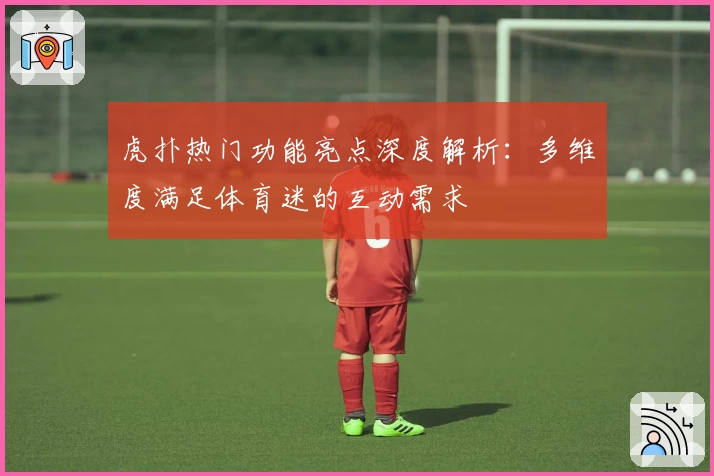 虎扑热门功能亮点深度解析：多维度满足体育迷的互动需求
