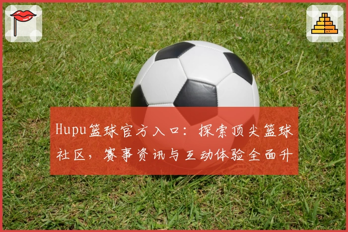 Hupu篮球官方入口：探索顶尖篮球社区，赛事资讯与互动体验全面升级