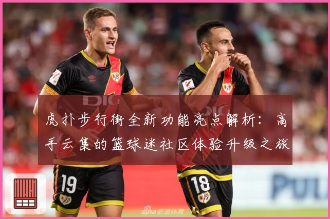 虎扑步行街全新功能亮点解析：高手云集的篮球迷社区体验升级之旅