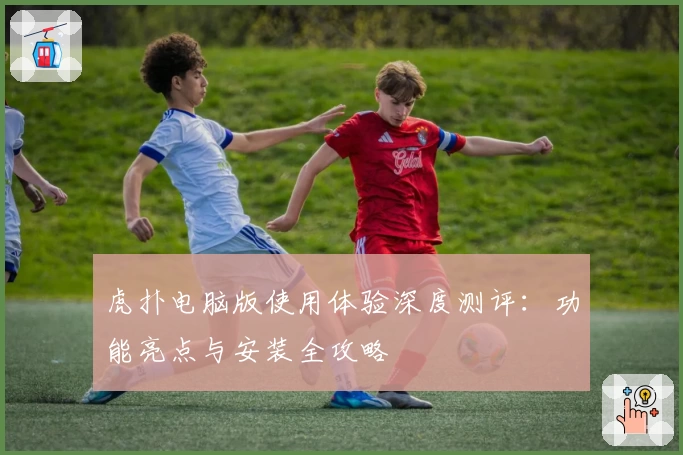 虎扑电脑版使用体验深度测评：功能亮点与安装全攻略