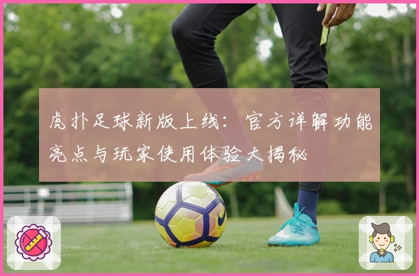 虎扑足球新版上线：官方详解功能亮点与玩家使用体验大揭秘